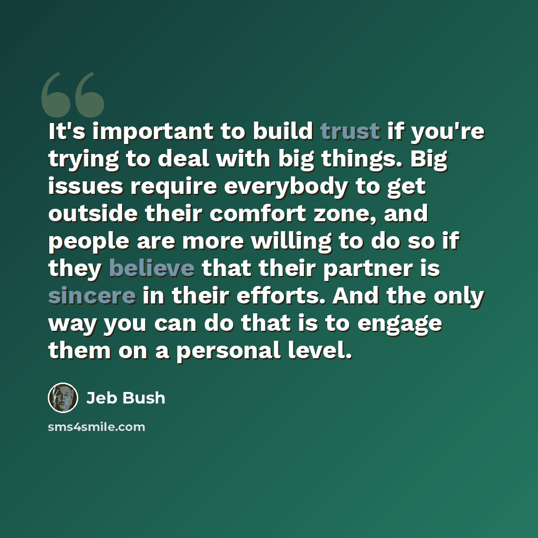 “It's important to build trust if you're trying to deal with big things. Big issues require everybody to get outside their comfort zone, and people are more willing to do so if they believe that their partner is sincere in their efforts. And the only way you can do that is to engage them on a…” quote by Jeb Bush