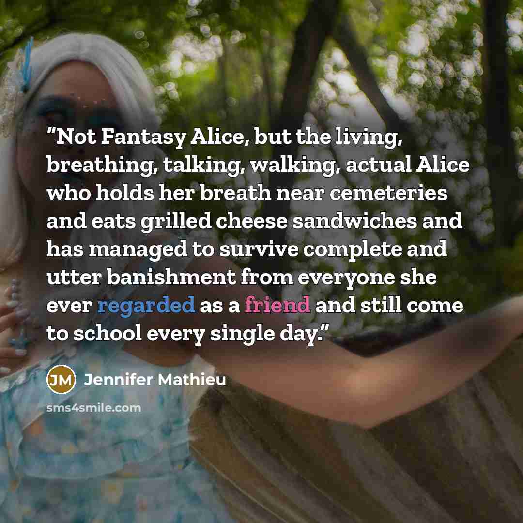 “Not Fantasy Alice, but the living, breathing, talking, walking, actual Alice who holds her breath near cemeteries and eats grilled cheese sandwiches and has managed to survive complete and utter banishment from everyone she ever regarded as a friend and still come to school every single day.” quote by Jennifer Mathieu