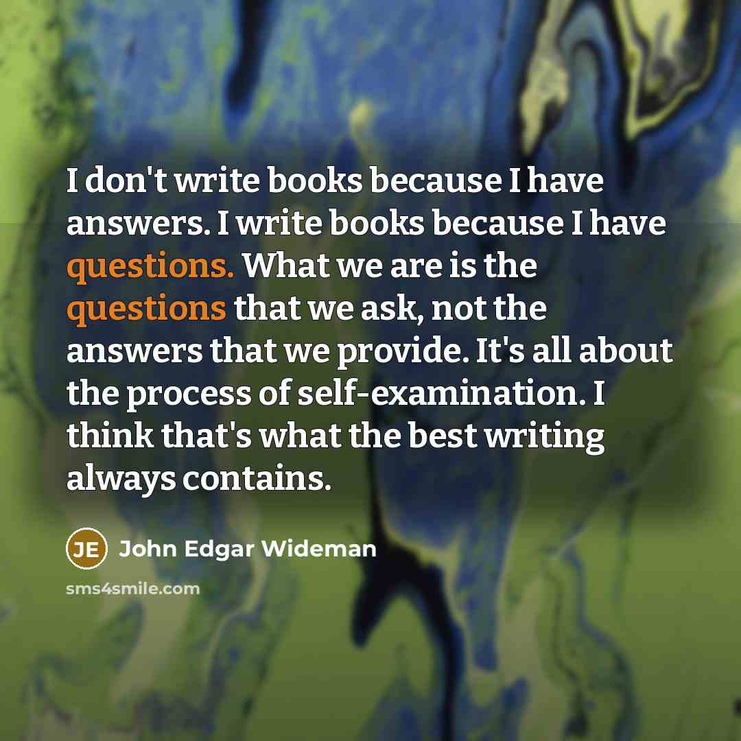 “I don't write books because I have answers. I write books because I have questions. What we are is the questions that we ask, not the answers that we provide. It's all about the process of self-examination. I think that's what the best writing always contains.” quote by John Edgar Wideman