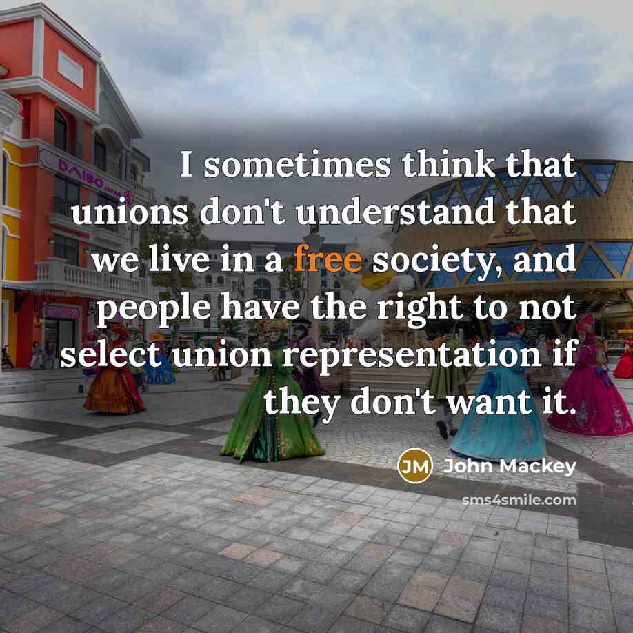 “I sometimes think that unions don't understand that we live in a free society, and people have the right to not select union representation if they don't want it.” quote by John Mackey