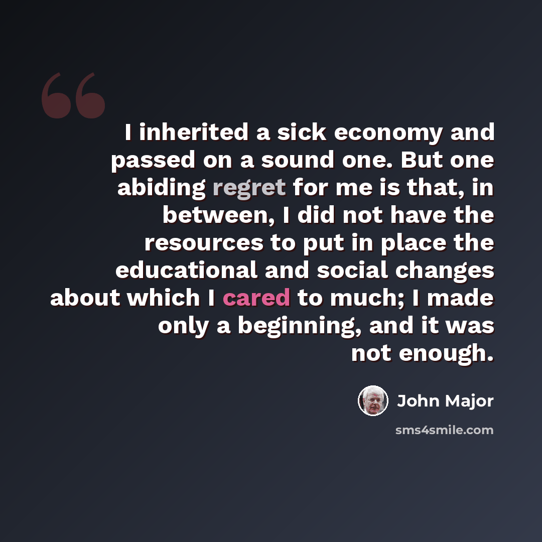 “I inherited a sick economy and passed on a sound one. But one abiding regret for me is that, in between, I did not have the resources to put in place the educational and social changes about which I cared to much; I made only a beginning, and it was not enough.” quote by John Major