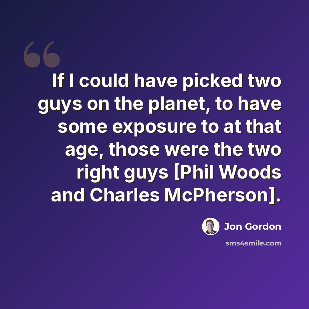 “If I could have picked two guys on the planet, to have some exposure to at that age, those were the two right guys [Phil Woods and Charles McPherson].” quote by Jon Gordon