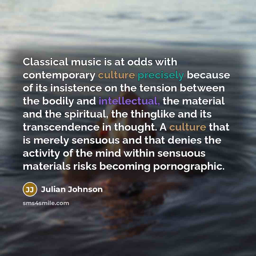 “Classical music is at odds with contemporary culture precisely because of its insistence on the tension between the bodily and intellectual, the material and the spiritual, the thinglike and its transcendence in thought. A culture that is merely sensuous and that denies the activity of the mind…” quote by Julian Johnson