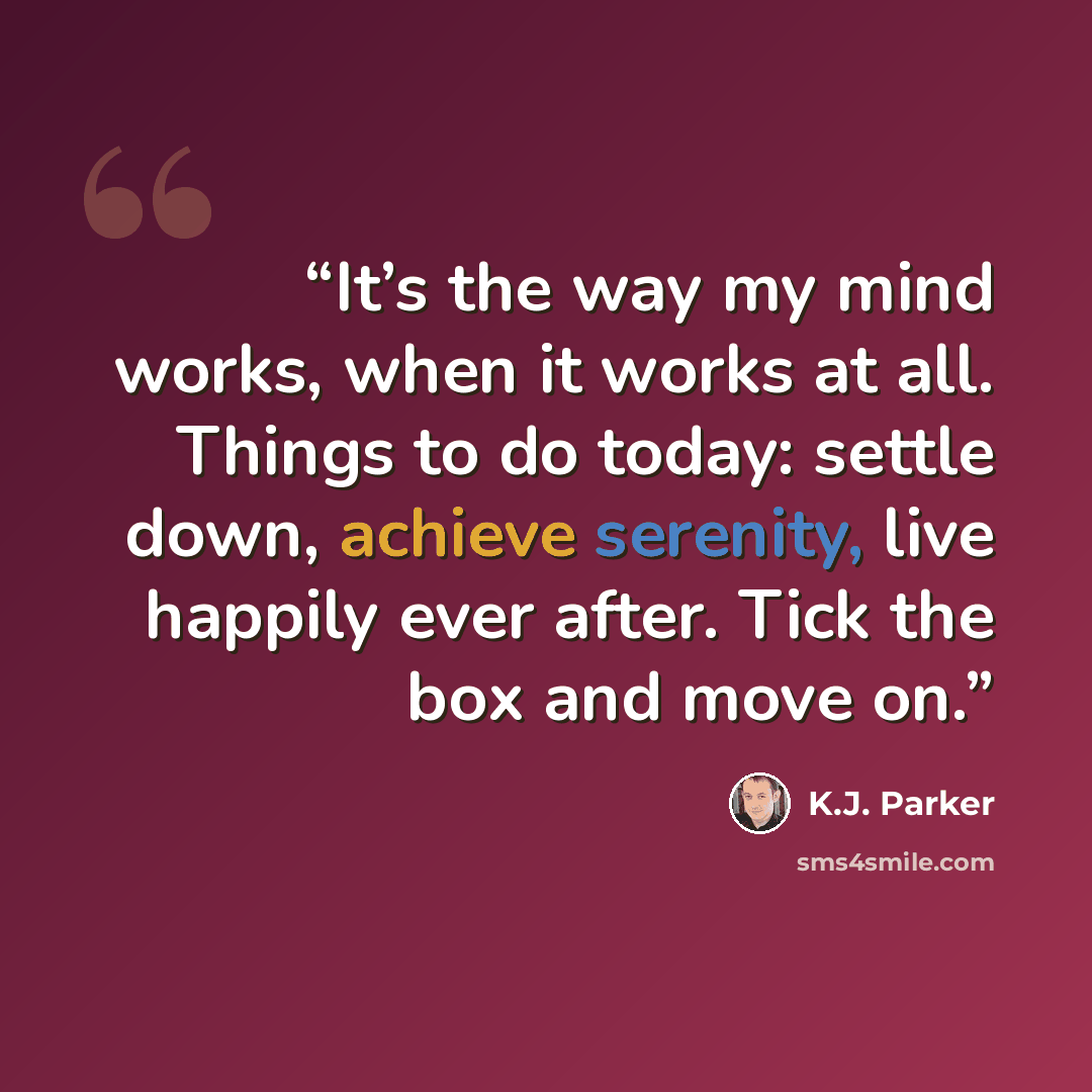 “It’s the way my mind works, when it works at all. Things to do today: settle down, achieve serenity, live happily ever after. Tick the box and move on.” quote by K.J. Parker