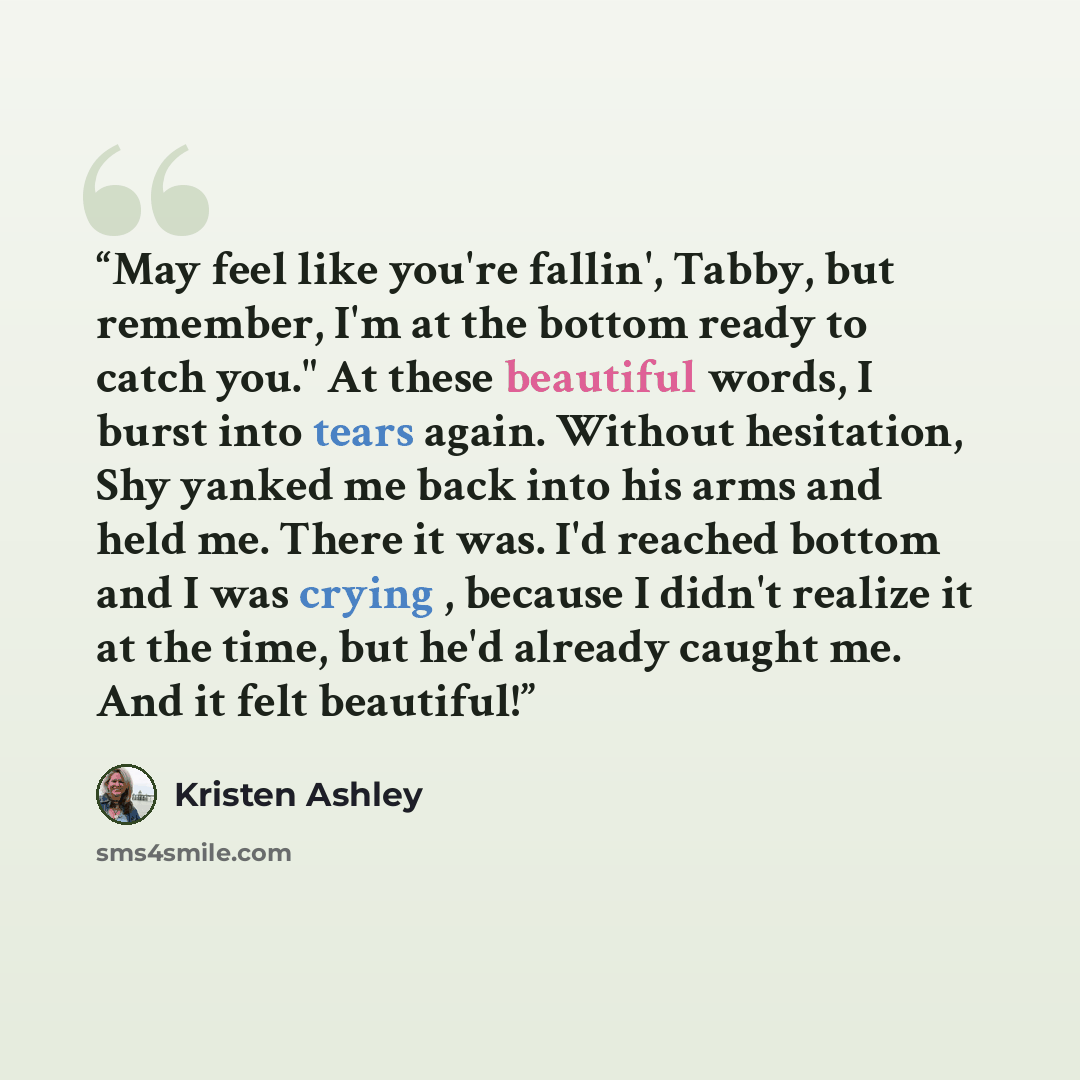 “May feel like you're fallin', Tabby, but remember, I'm at the bottom ready to catch you." At these beautiful words, I burst into tears again. Without hesitation, Shy yanked me back into his arms and held me. There it was. I'd reached bottom and I was crying , because I didn't realize it at the…” quote by Kristen Ashley