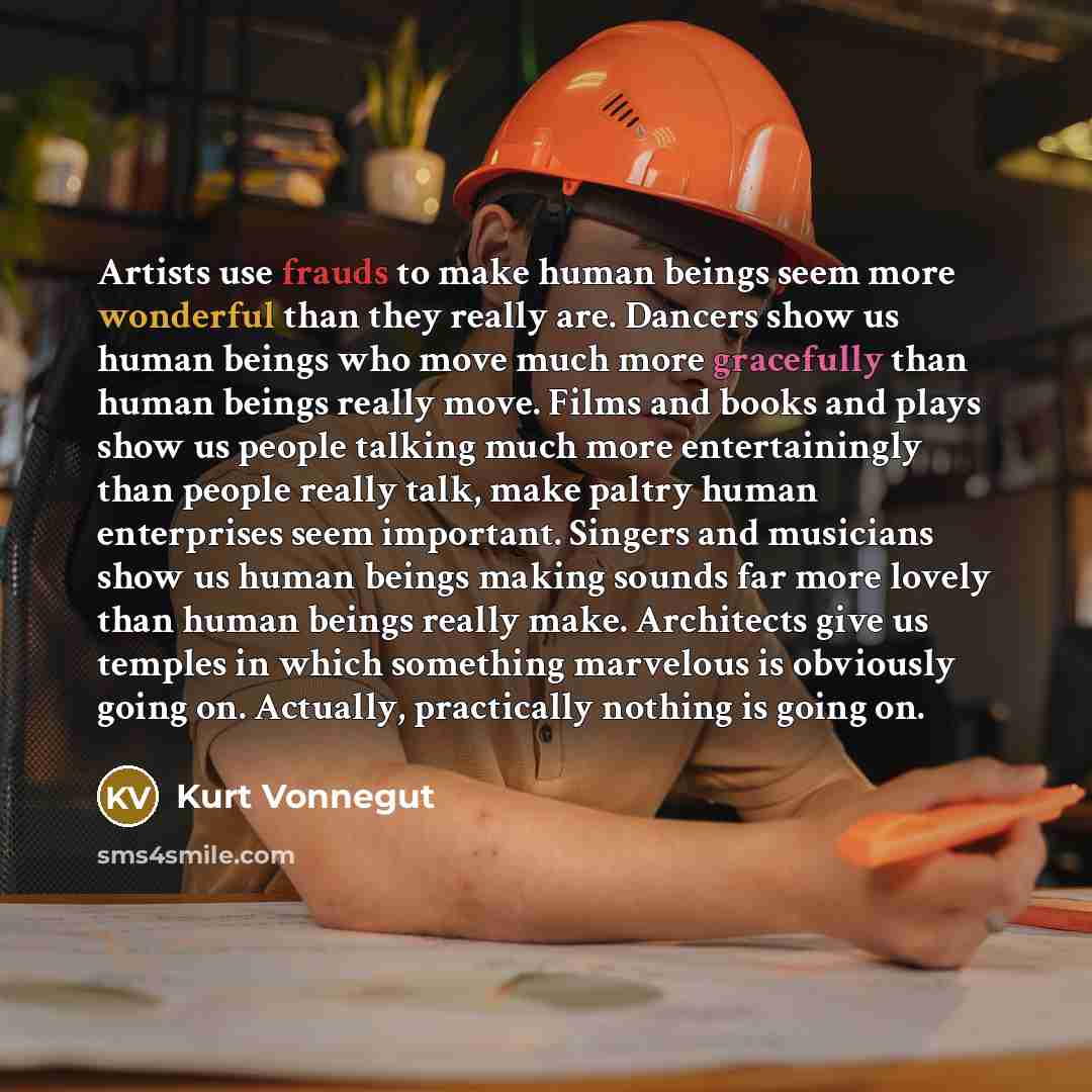 “Artists use frauds to make human beings seem more wonderful than they really are. Dancers show us human beings who move much more gracefully than human beings really move. Films and books and plays show us people talking much more entertainingly than people really talk, make paltry human…” quote by Kurt Vonnegut