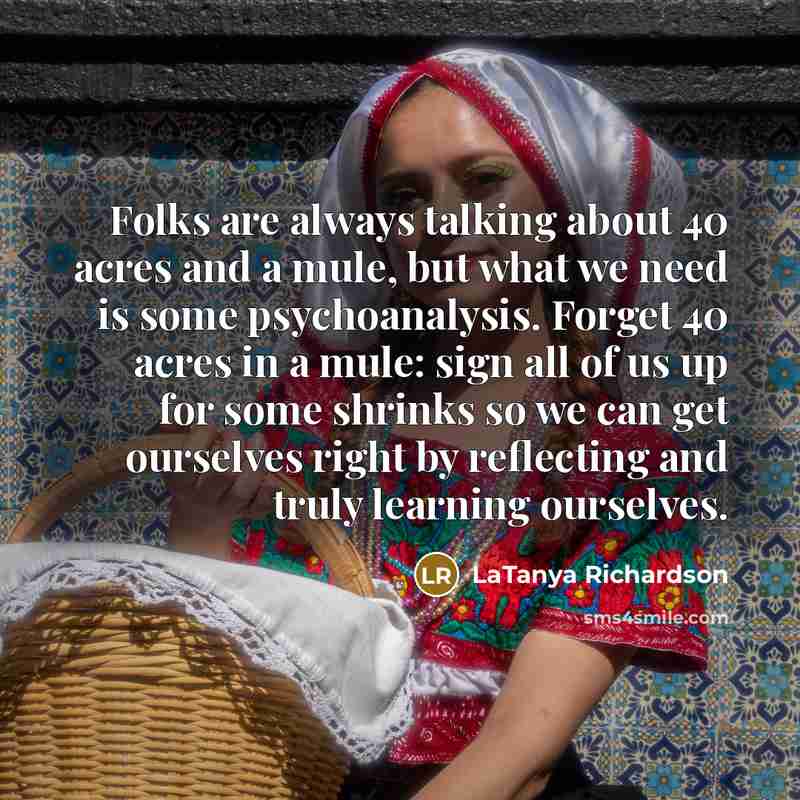 “Folks are always talking about 40 acres and a mule, but what we need is some psychoanalysis. Forget 40 acres in a mule: sign all of us up for some shrinks so we can get ourselves right by reflecting and truly learning ourselves.” quote by LaTanya Richardson