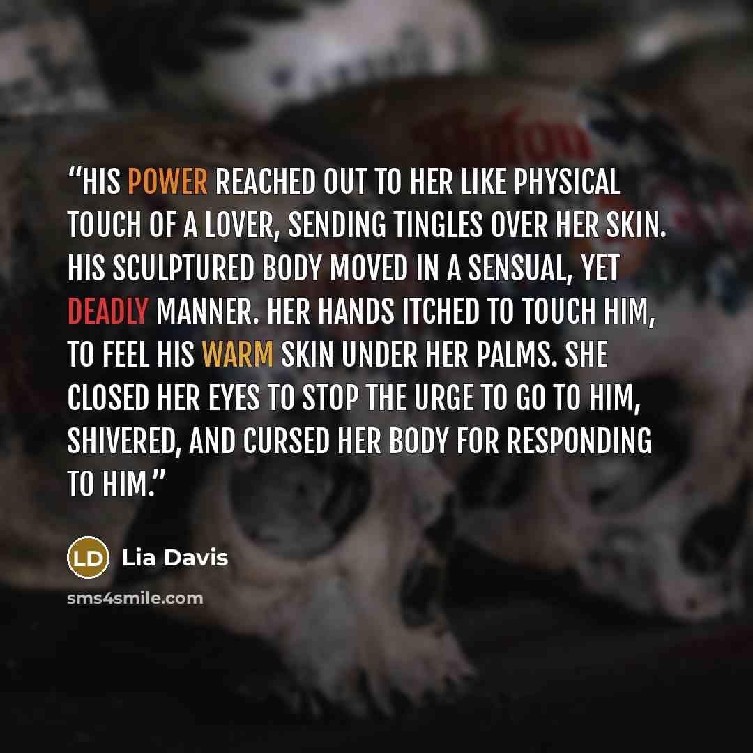 “His power reached out to her like physical touch of a lover, sending tingles over her skin. His sculptured body moved in a sensual, yet deadly manner. Her hands itched to touch him, to feel his warm skin under her palms. She closed her eyes to stop the urge to go to him, shivered, and cursed her…” quote by Lia Davis