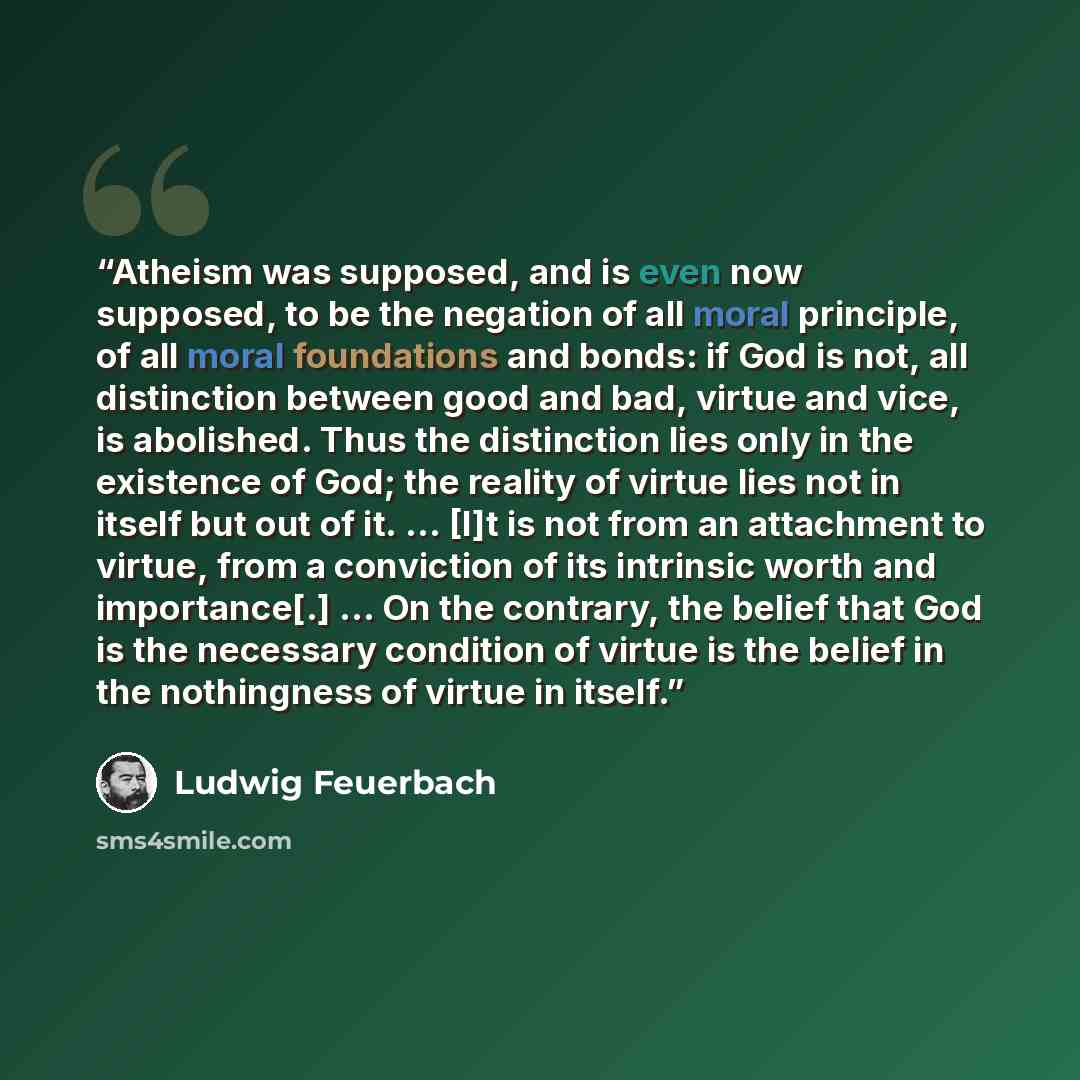 “Atheism was supposed, and is even now supposed, to be the negation of all moral principle, of all moral foundations and bonds: if God is not, all distinction between good and bad, virtue and vice, is abolished. Thus the distinction lies only in the existence of God; the reality of virtue lies not…” quote by Ludwig Feuerbach