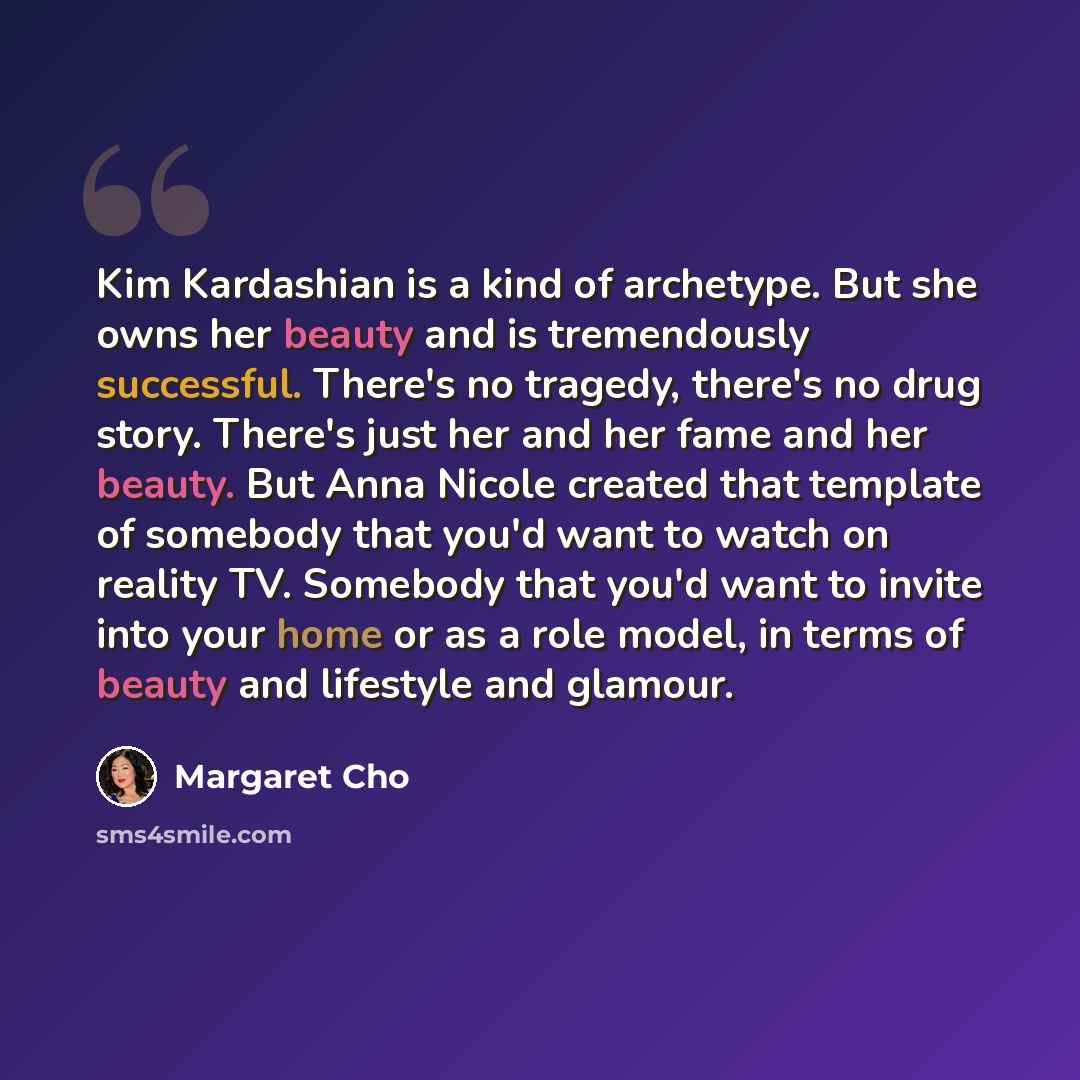 “Kim Kardashian is a kind of archetype. But she owns her beauty and is tremendously successful. There's no tragedy, there's no drug story. There's just her and her fame and her beauty. But Anna Nicole created that template of somebody that you'd want to watch on reality TV. Somebody that you'd want…” quote by Margaret Cho