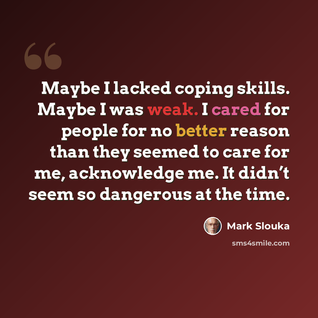 “Maybe I lacked coping skills. Maybe I was weak. I cared for people for no better reason than they seemed to care for me, acknowledge me. It didn’t seem so dangerous at the time.” quote by Mark Slouka