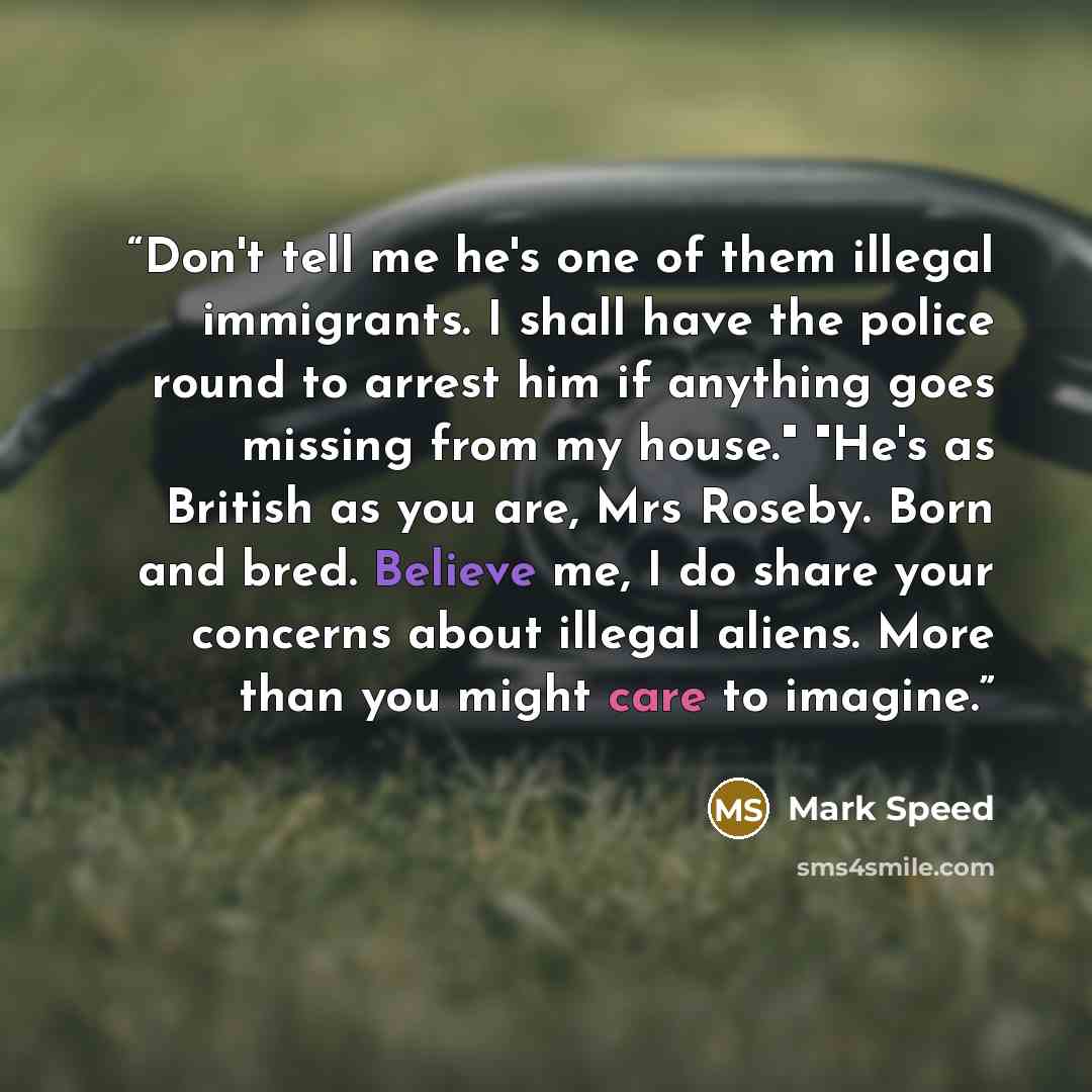 “Don't tell me he's one of them illegal immigrants. I shall have the police round to arrest him if anything goes missing from my house." "He's as British as you are, Mrs Roseby. Born and bred. Believe me, I do share your concerns about illegal aliens. More than you might care to imagine.” quote by Mark Speed