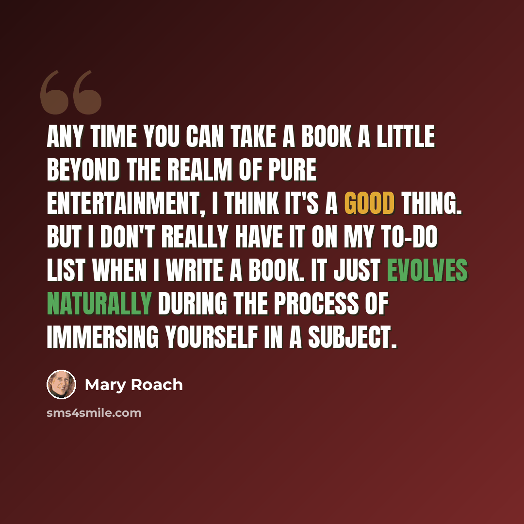 “Any time you can take a book a little beyond the realm of pure entertainment, I think it's a good thing. But I don't really have it on my to-do list when I write a book. It just evolves naturally during the process of immersing yourself in a subject.” quote by Mary Roach
