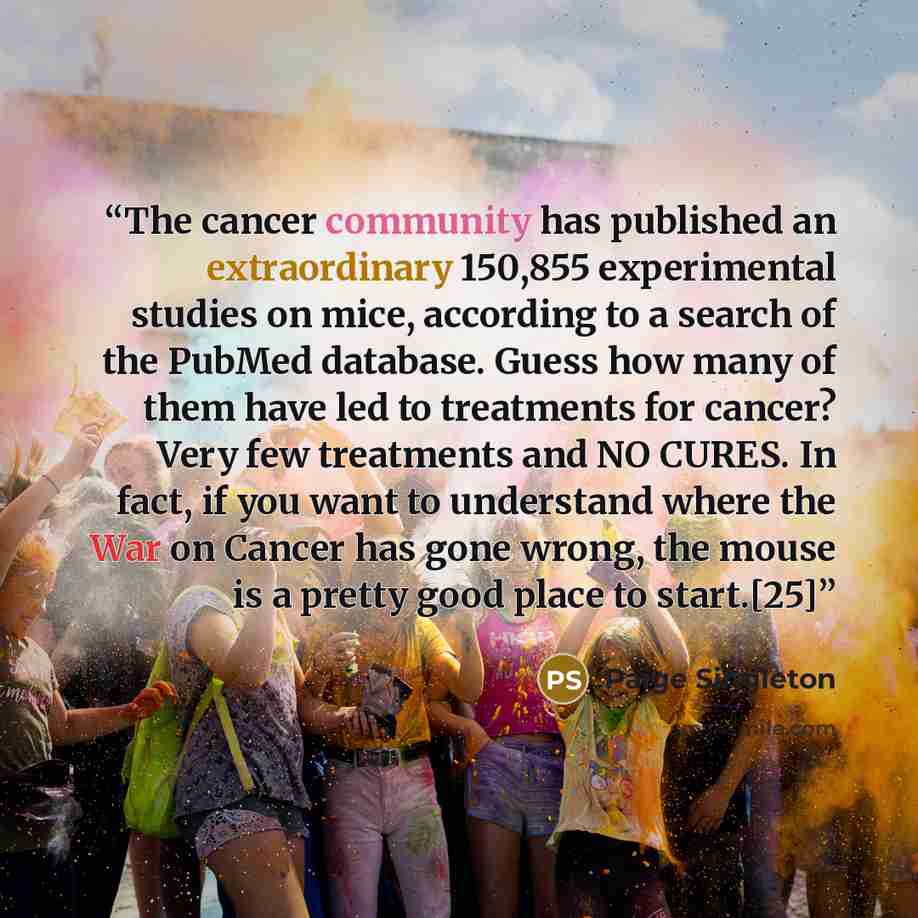 “The cancer community has published an extraordinary 150,855 experimental studies on mice, according to a search of the PubMed database. Guess how many of them have led to treatments for cancer? Very few treatments and NO CURES. In fact, if you want to understand where the War on Cancer has gone…” quote by Paige Singleton