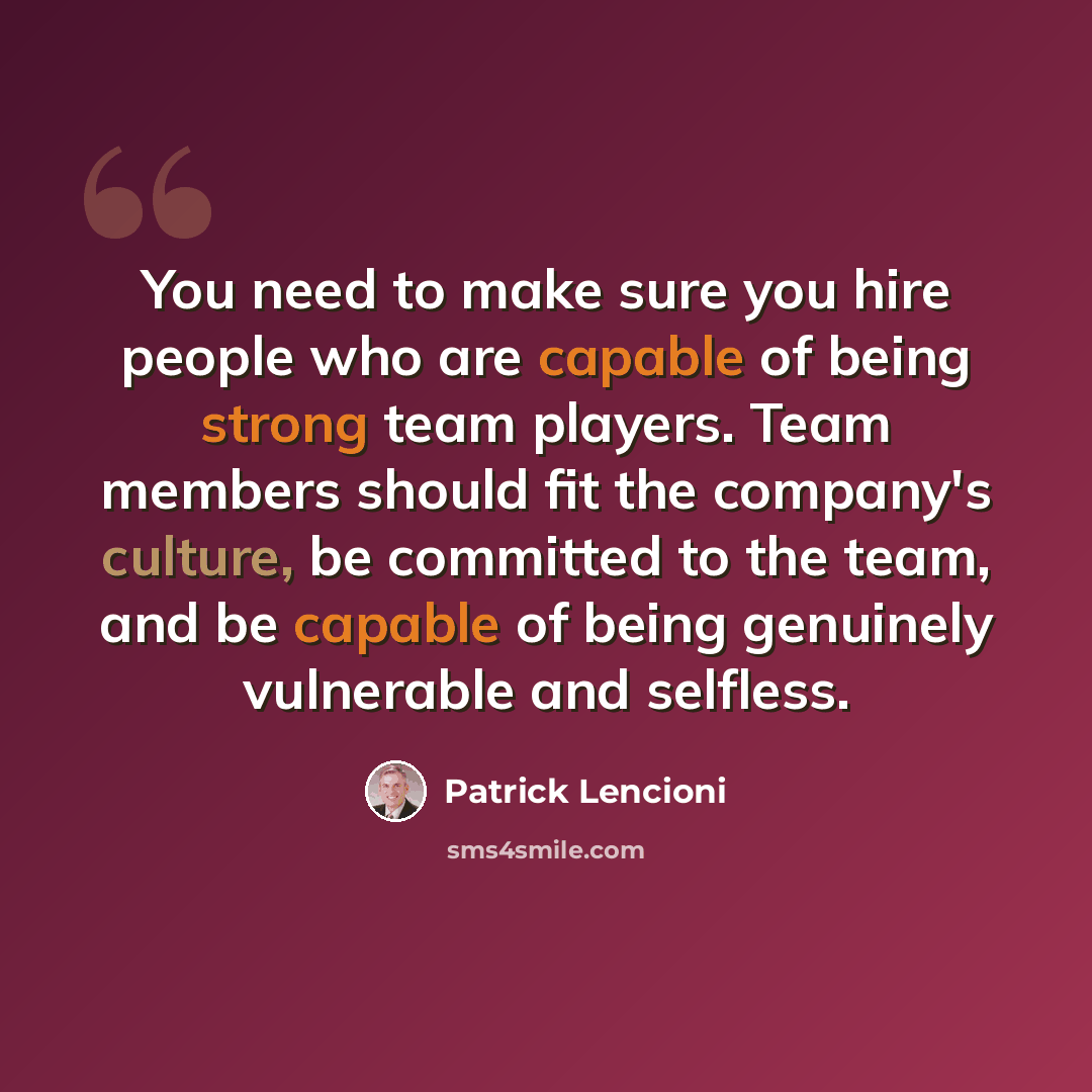 “You need to make sure you hire people who are capable of being strong team players. Team members should fit the company's culture, be committed to the team, and be capable of being genuinely vulnerable and selfless.” quote by Patrick Lencioni