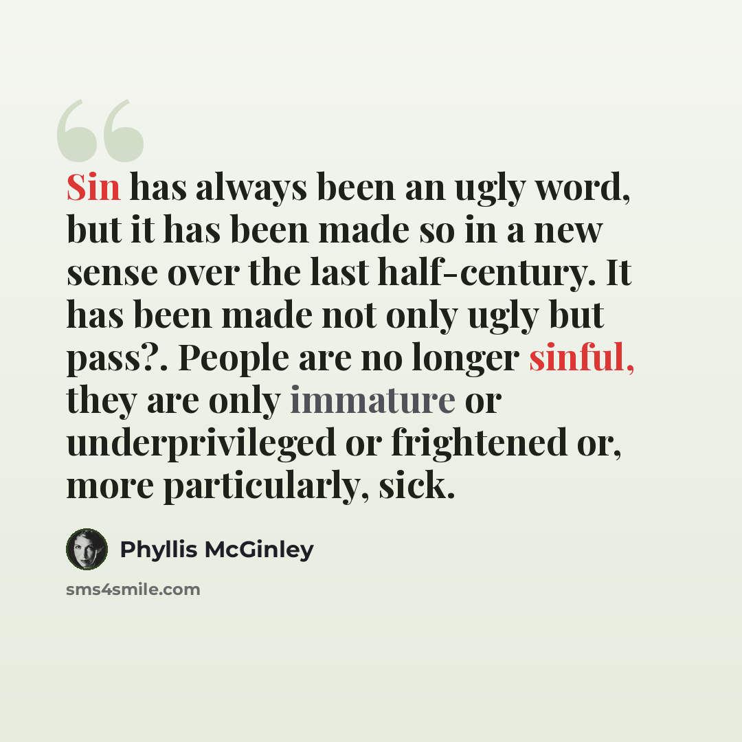 “Sin has always been an ugly word, but it has been made so in a new sense over the last half-century. It has been made not only ugly but pass?. People are no longer sinful, they are only immature or underprivileged or frightened or, more particularly, sick.” quote by Phyllis McGinley