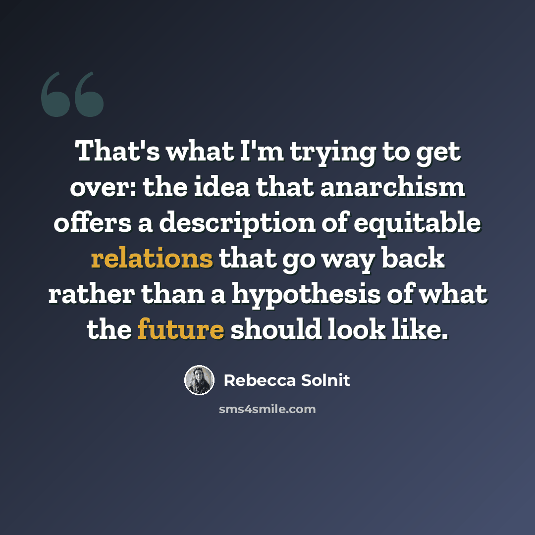 “That's what I'm trying to get over: the idea that anarchism offers a description of equitable relations that go way back rather than a hypothesis of what the future should look like.” quote by Rebecca Solnit