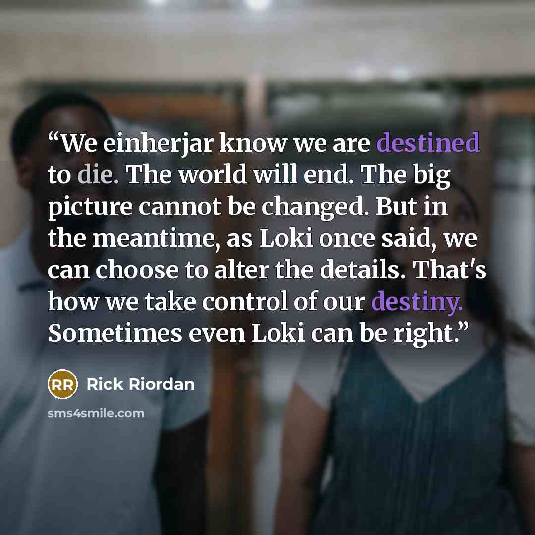 “We einherjar know we are destined to die. The world will end. The big picture cannot be changed. But in the meantime, as Loki once said, we can choose to alter the details. That's how we take control of our destiny. Sometimes even Loki can be right.” quote by Rick Riordan