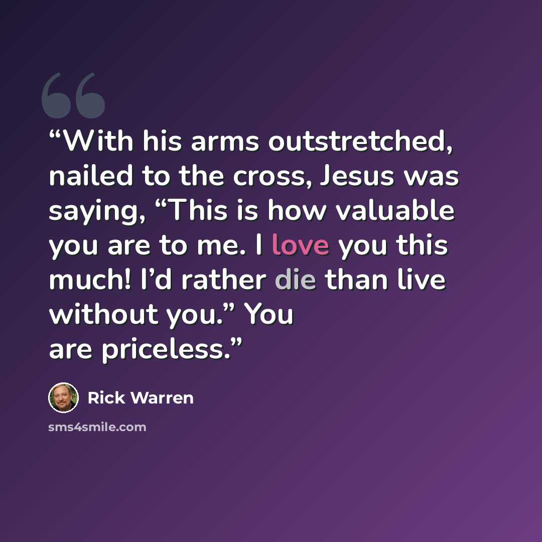 “With his arms outstretched, nailed to the cross, Jesus was saying, “This is how valuable you are to me. I love you this much! I’d rather die than live without you.” You are priceless.” quote by Rick Warren