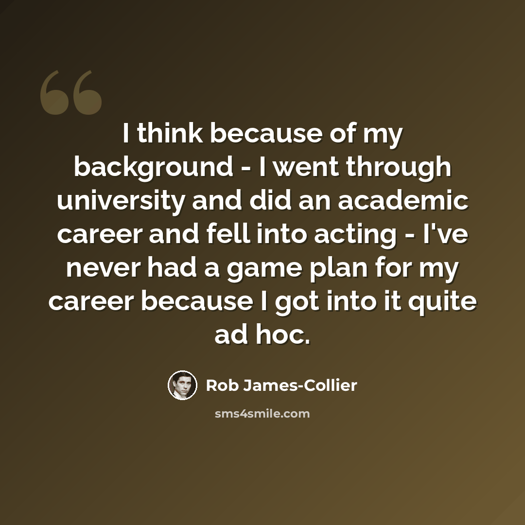 “I think because of my background - I went through university and did an academic career and fell into acting - I've never had a game plan for my career because I got into it quite ad hoc.” quote by Rob James-Collier