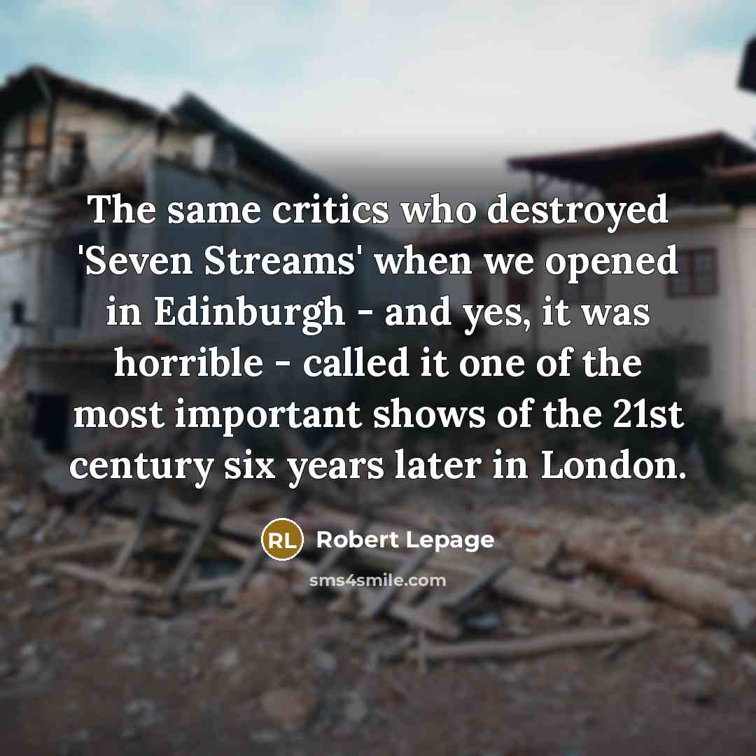 “The same critics who destroyed 'Seven Streams' when we opened in Edinburgh - and yes, it was horrible - called it one of the most important shows of the 21st century six years later in London.” quote by Robert Lepage