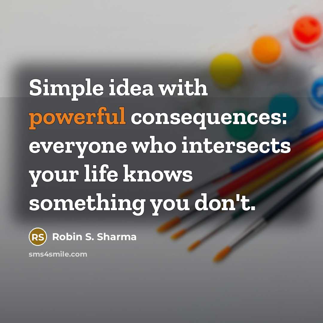 “Simple idea with powerful consequences: everyone who intersects your life knows something you don't.” quote by Robin S. Sharma