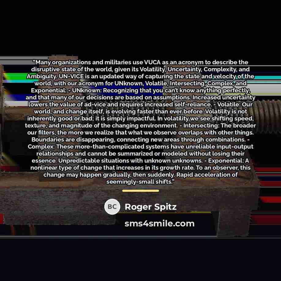 “Many organizations and militaries use VUCA as an acronym to describe the disruptive state of the world, given its Volatility, Uncertainty, Complexity, and Ambiguity. UN-VICE is an updated way of capturing the state and velocity of the world, with our acronym for UNknown, Volatile, Intersecting…” quote by Roger Spitz