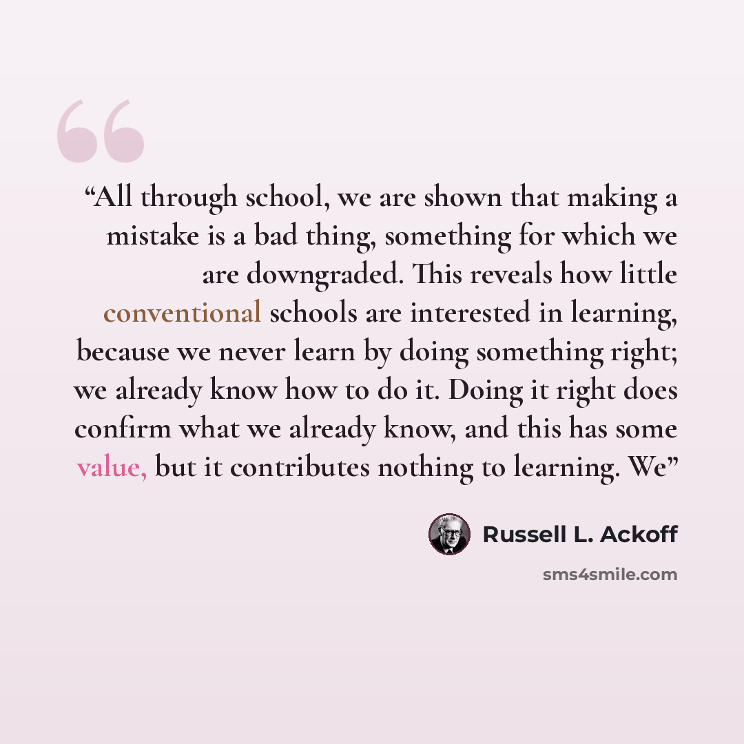 “All through school, we are shown that making a mistake is a bad thing, something for which we are downgraded. This reveals how little conventional schools are interested in learning, because we never learn by doing something right; we already know how to do it. Doing it right does confirm what we…” quote by Russell L. Ackoff