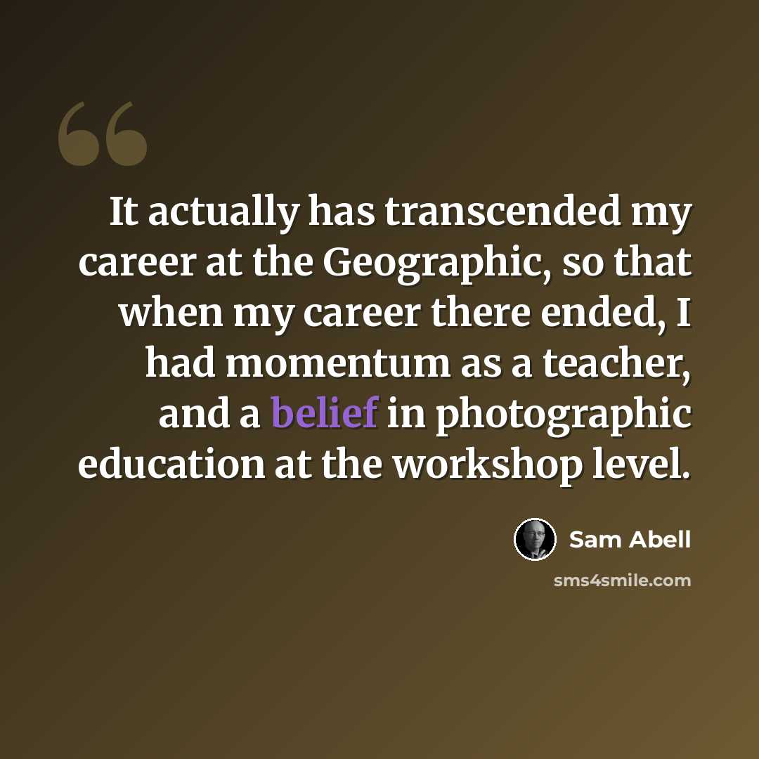 “It actually has transcended my career at the Geographic, so that when my career there ended, I had momentum as a teacher, and a belief in photographic education at the workshop level.” quote by Sam Abell