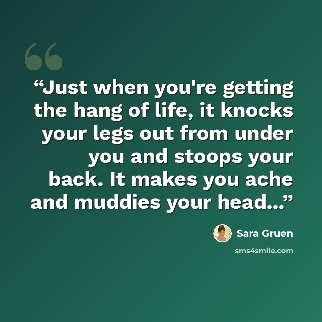 “Just when you're getting the hang of life, it knocks your legs out from under you and stoops your back. It makes you ache and muddies your head...” quote by Sara Gruen