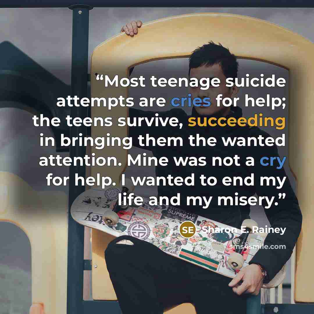 “Most teenage suicide attempts are cries for help; the teens survive, succeeding in bringing them the wanted attention. Mine was not a cry for help. I wanted to end my life and my misery.” quote by Sharon E. Rainey