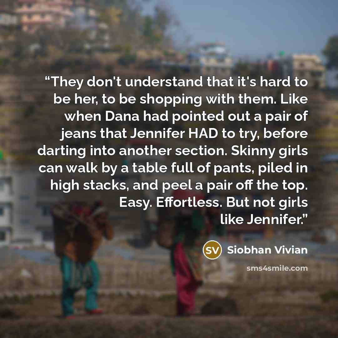 “They don't understand that it's hard to be her, to be shopping with them. Like when Dana had pointed out a pair of jeans that Jennifer HAD to try, before darting into another section. Skinny girls can walk by a table full of pants, piled in high stacks, and peel a pair off the top. Easy…” quote by Siobhan Vivian