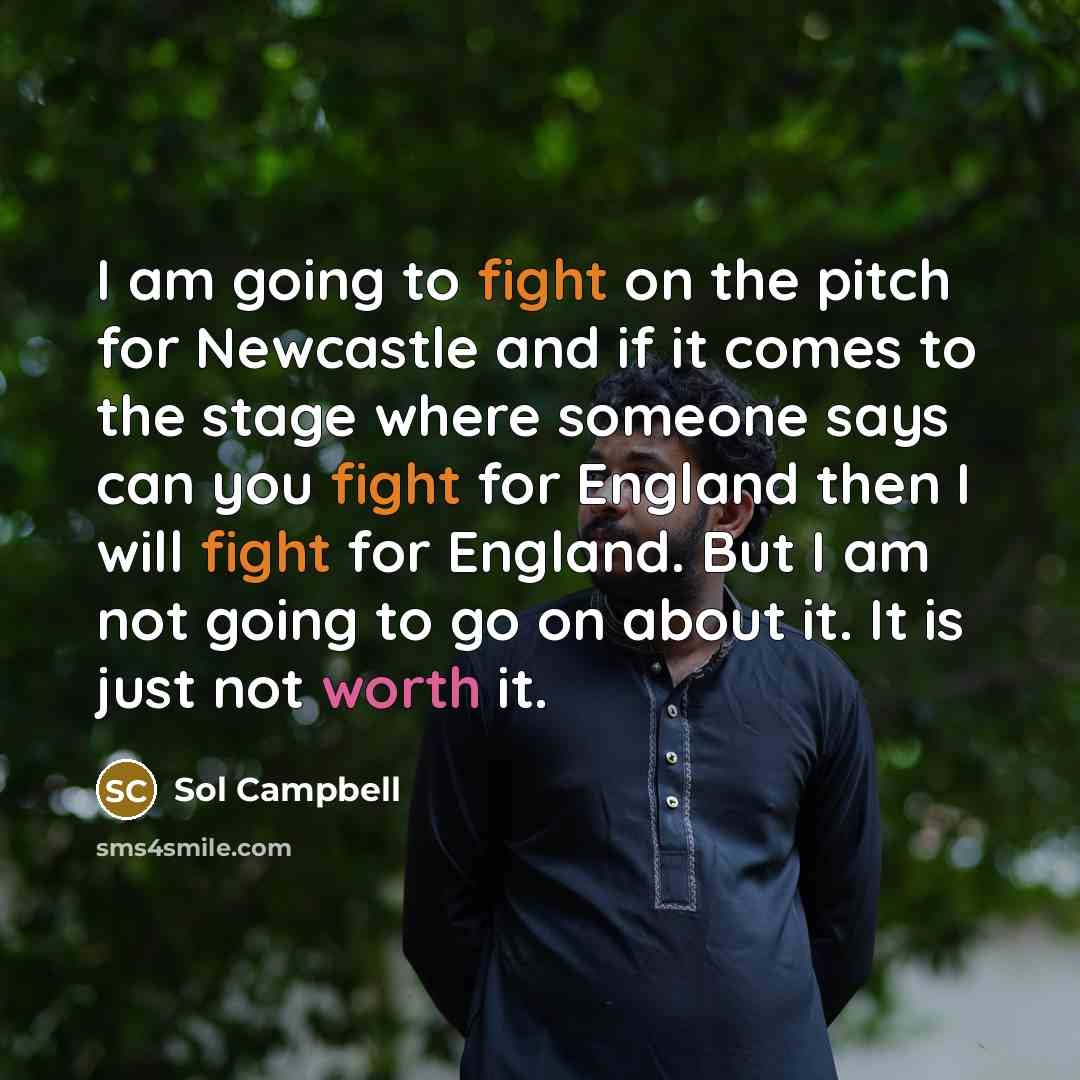 “I am going to fight on the pitch for Newcastle and if it comes to the stage where someone says can you fight for England then I will fight for England. But I am not going to go on about it. It is just not worth it.” quote by Sol Campbell