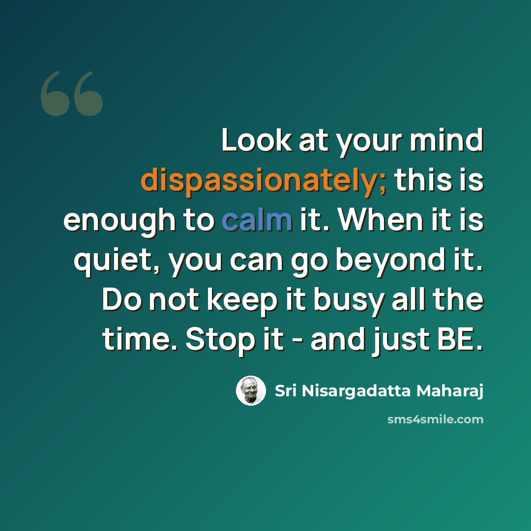 “Look at your mind dispassionately; this is enough to calm it. When it is quiet, you can go beyond it. Do not keep it busy all the time. Stop it - and just BE.” quote by Sri Nisargadatta Maharaj