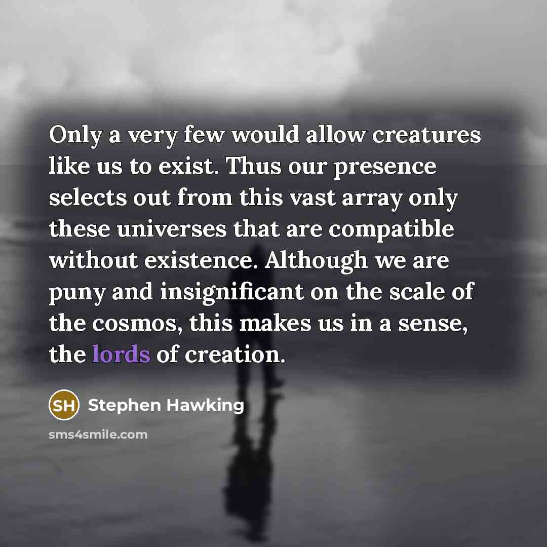 “Only a very few would allow creatures like us to exist. Thus our presence selects out from this vast array only these universes that are compatible without existence. Although we are puny and insignificant on the scale of the cosmos, this makes us in a sense, the lords of creation.” quote by Stephen Hawking
