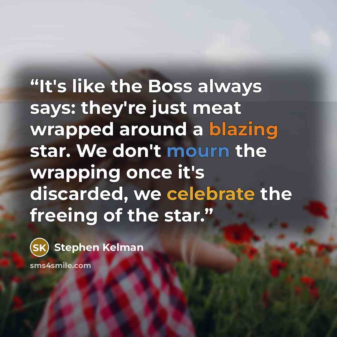 “It's like the Boss always says: they're just meat wrapped around a blazing star. We don't mourn the wrapping once it's discarded, we celebrate the freeing of the star.” quote by Stephen Kelman