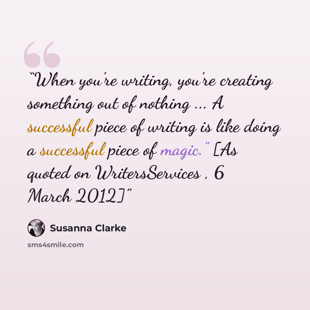 “When you're writing, you're creating something out of nothing ... A successful piece of writing is like doing a successful piece of magic." [As quoted on WritersServices , 6 March 2012]” quote by Susanna Clarke