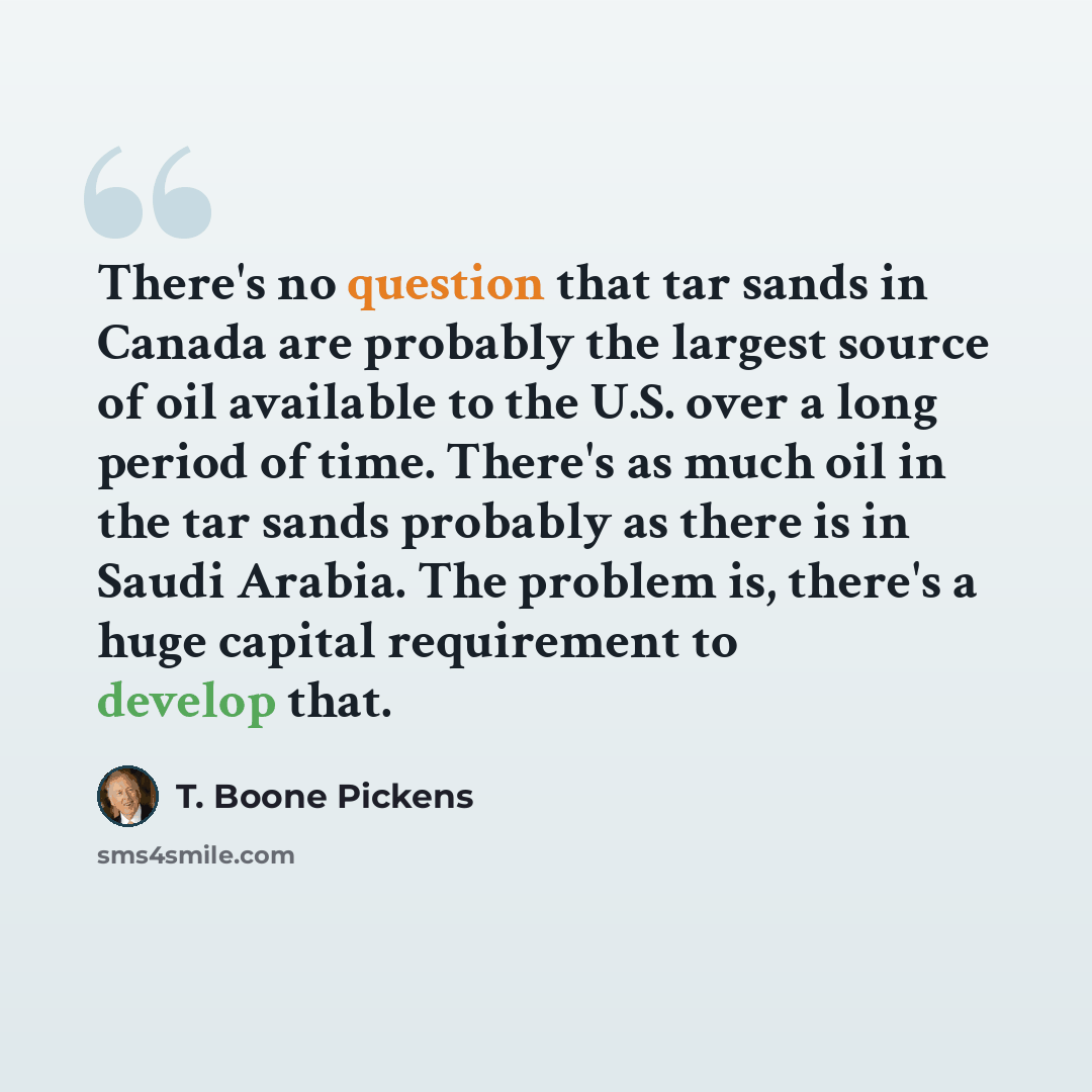 “There's no question that tar sands in Canada are probably the largest source of oil available to the U.S. over a long period of time. There's as much oil in the tar sands probably as there is in Saudi Arabia. The problem is, there's a huge capital requirement to develop that.” quote by T. Boone Pickens
