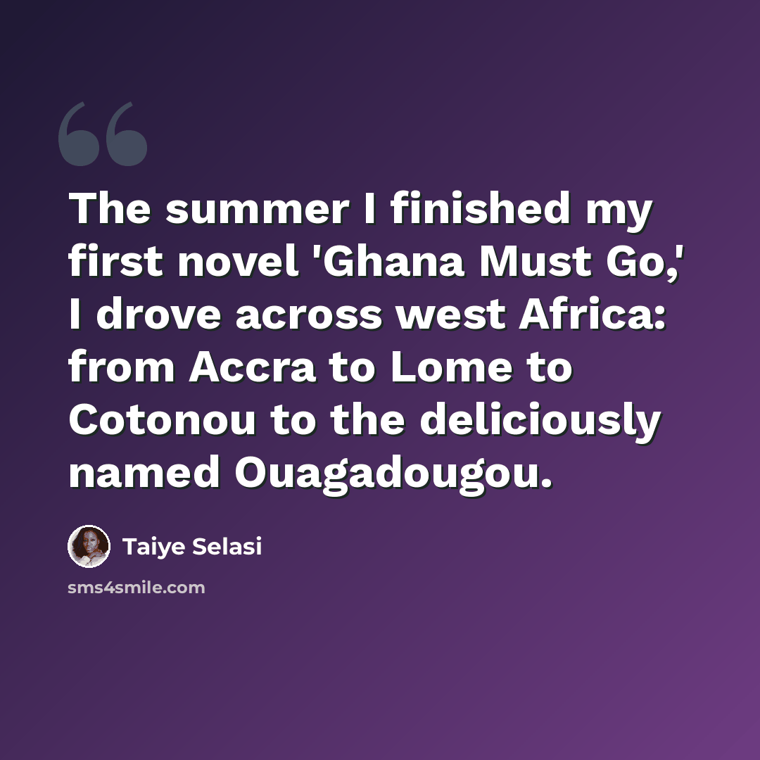 “The summer I finished my first novel 'Ghana Must Go,' I drove across west Africa: from Accra to Lome to Cotonou to the deliciously named Ouagadougou.” quote by Taiye Selasi