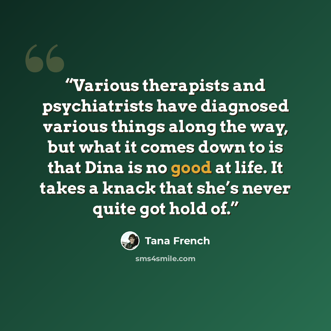 “Various therapists and psychiatrists have diagnosed various things along the way, but what it comes down to is that Dina is no good at life. It takes a knack that she’s never quite got hold of.” quote by Tana French