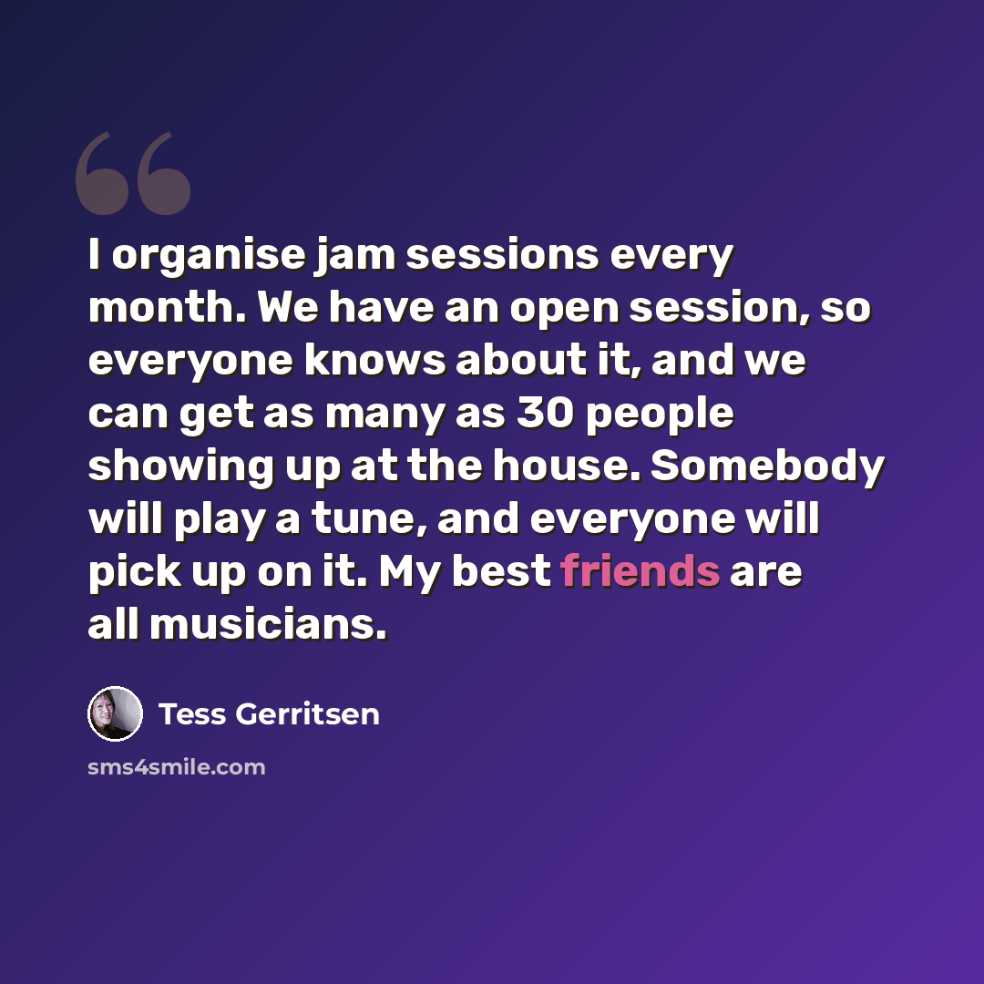 “I organise jam sessions every month. We have an open session, so everyone knows about it, and we can get as many as 30 people showing up at the house. Somebody will play a tune, and everyone will pick up on it. My best friends are all musicians.” quote by Tess Gerritsen