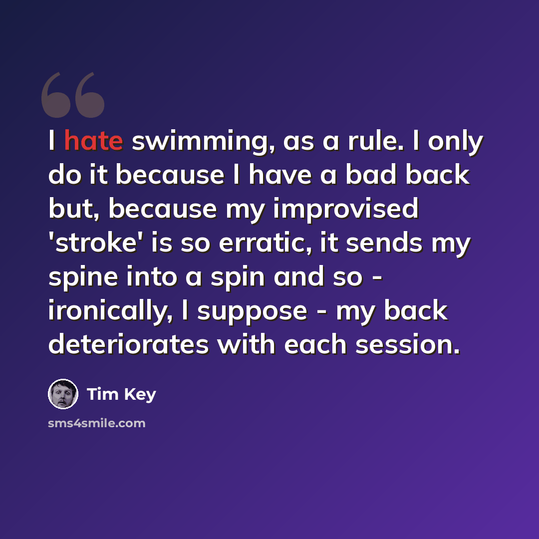 “I hate swimming, as a rule. I only do it because I have a bad back but, because my improvised 'stroke' is so erratic, it sends my spine into a spin and so - ironically, I suppose - my back deteriorates with each session.” quote by Tim Key
