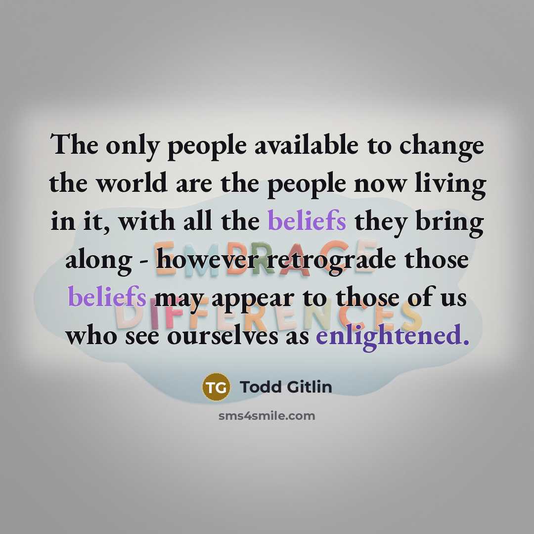 “The only people available to change the world are the people now living in it, with all the beliefs they bring along - however retrograde those beliefs may appear to those of us who see ourselves as enlightened.” quote by Todd Gitlin