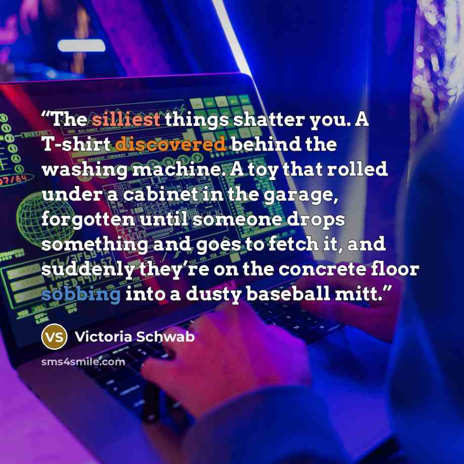 “The silliest things shatter you. A T-shirt discovered behind the washing machine. A toy that rolled under a cabinet in the garage, forgotten until someone drops something and goes to fetch it, and suddenly they’re on the concrete floor sobbing into a dusty baseball mitt.” quote by Victoria Schwab