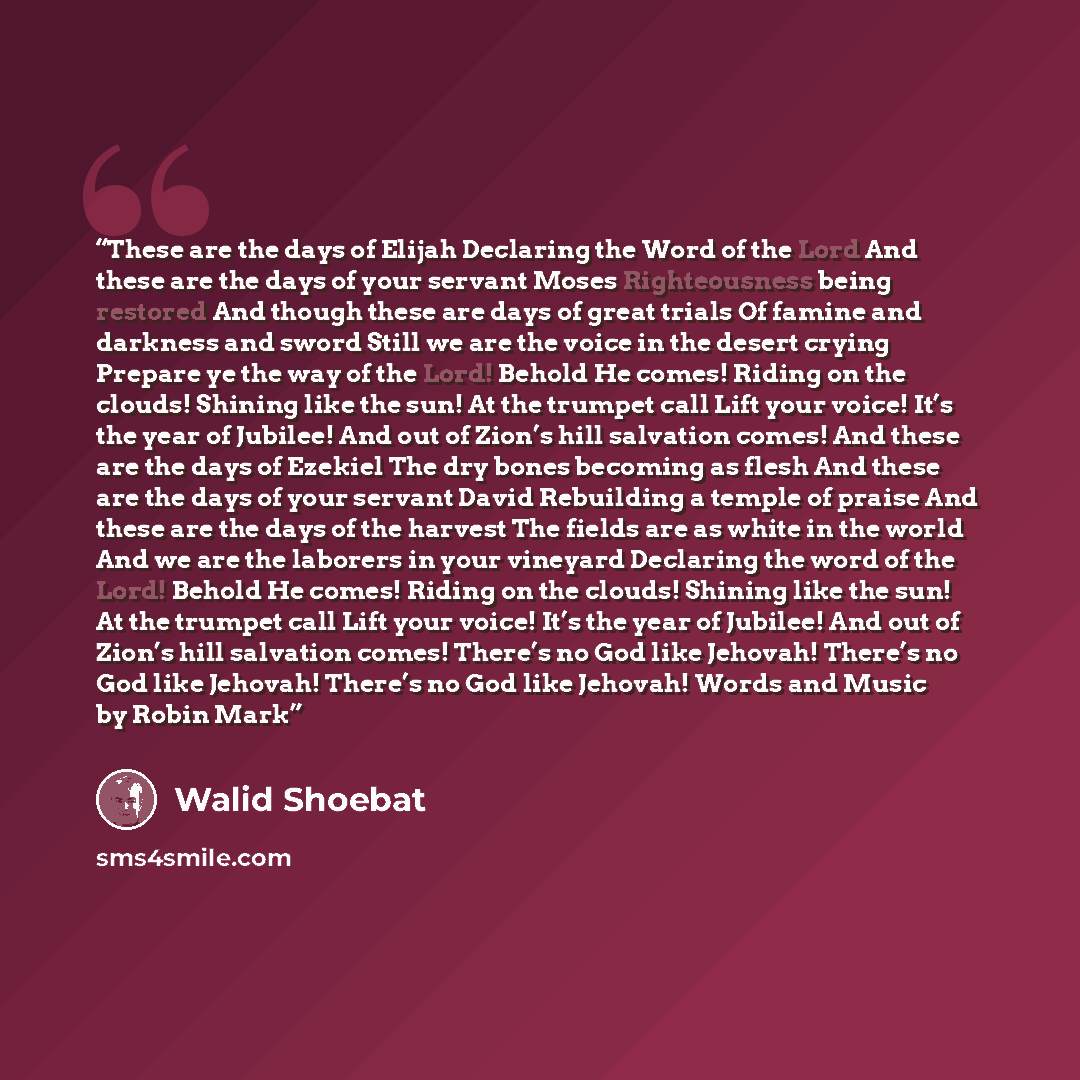 “These are the days of Elijah Declaring the Word of the Lord And these are the days of your servant Moses Righteousness being restored And though these are days of great trials Of famine and darkness and sword Still we are the voice in the desert crying Prepare ye the way of the Lord! Behold He…” quote by Walid Shoebat