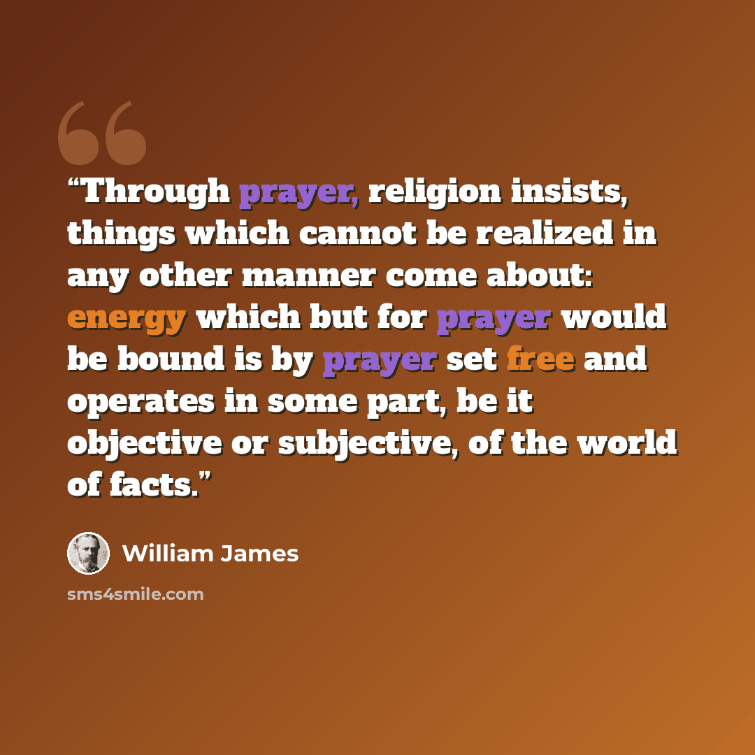 “Through prayer, religion insists, things which cannot be realized in any other manner come about: energy which but for prayer would be bound is by prayer set free and operates in some part, be it objective or subjective, of the world of facts.” quote by William James
