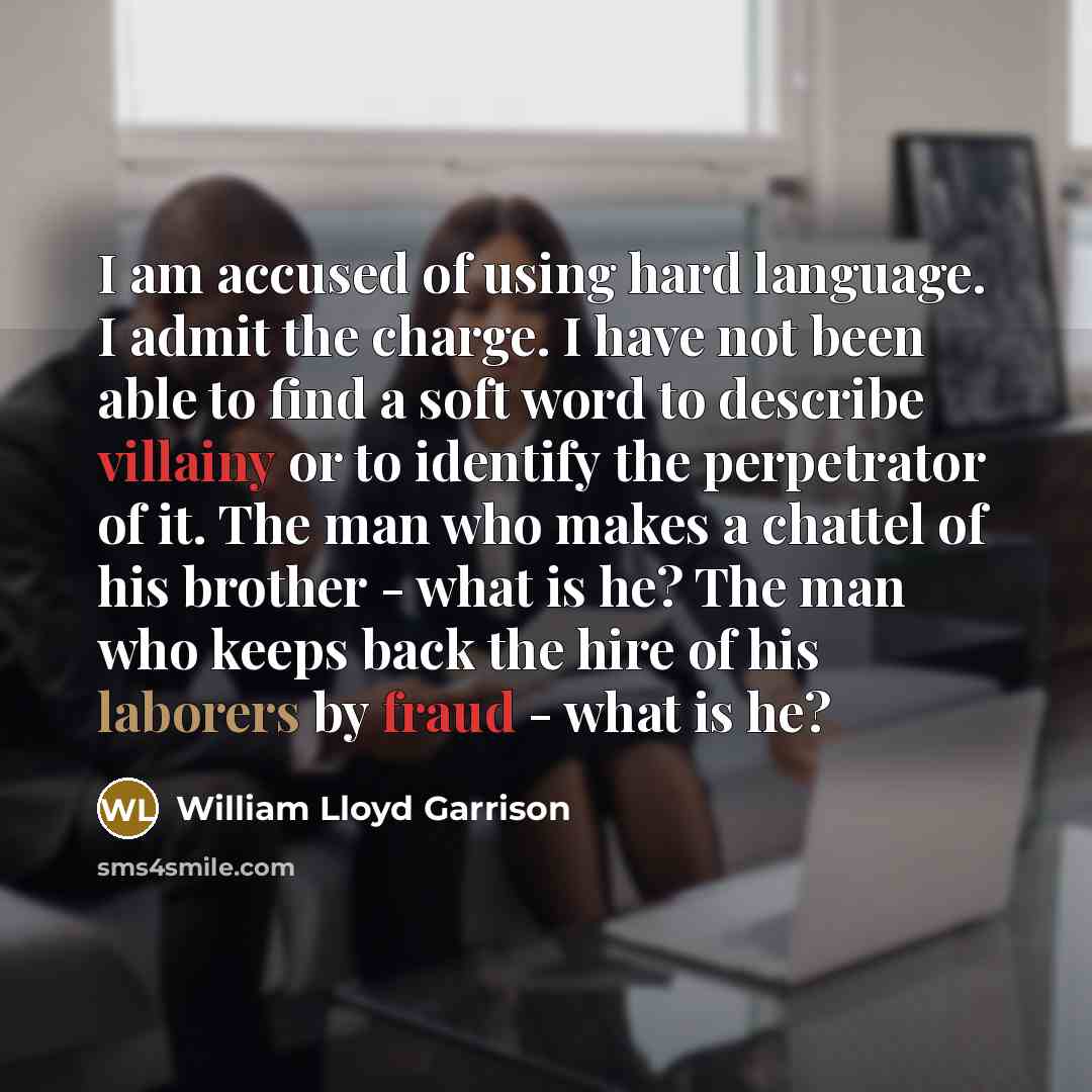 “I am accused of using hard language. I admit the charge. I have not been able to find a soft word to describe villainy or to identify the perpetrator of it. The man who makes a chattel of his brother - what is he? The man who keeps back the hire of his laborers by fraud - what is he?” quote by William Lloyd Garrison