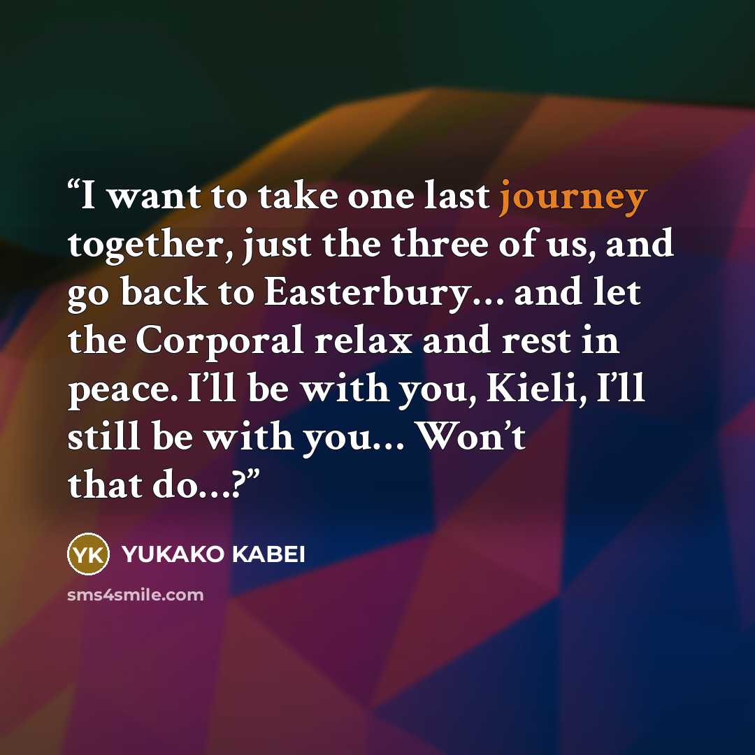“I want to take one last journey together, just the three of us, and go back to Easterbury… and let the Corporal relax and rest in peace. I’ll be with you, Kieli, I’ll still be with you… Won’t that do…?” quote by Yukako Kabei