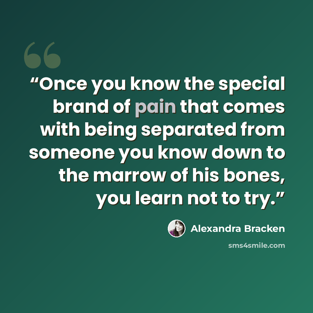 “Once you know the special brand of pain that comes with being separated from someone you know down to the marrow of his bones, you learn not to try.” quote by Alexandra Bracken
