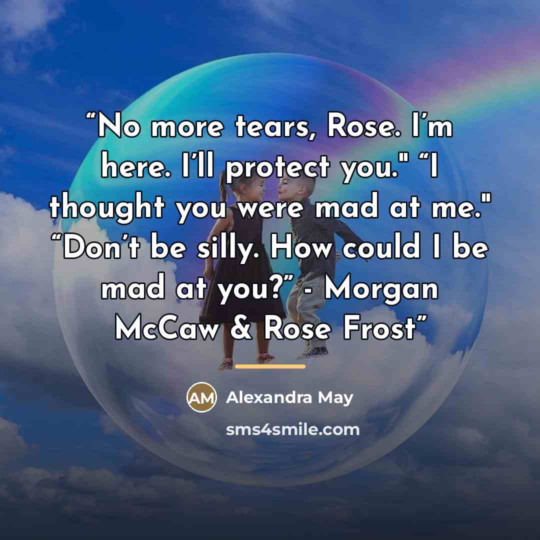 “No more tears, Rose. I’m here. I’ll protect you." “I thought you were mad at me." “Don’t be silly. How could I be mad at you?” - Morgan McCaw & Rose Frost” quote by Alexandra May